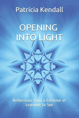 Opening into Light: Reflections from a Lifetime of Learning to See by Patricia Kendall