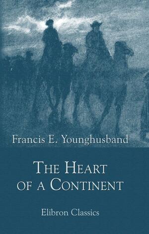 The Heart of a Continent: A Narrative of Travels in Manchuria, Across the Gobi Desert, Through the Himalayas, the Pamirs, and Hunza, 1884-1894 by Francis Younghusband