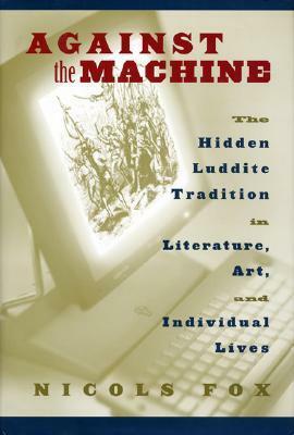 Against the Machine: The Hidden Luddite Tradition in Literature, Art, and Individual Lives by Nicols Fox