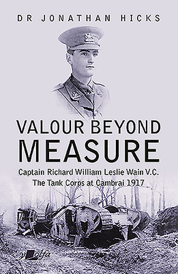 Valour Beyond Measure: Captain Richard William Leslie Wain V.C. - The Tank Corps at Cambrai, 1917 by Jonathan Hicks