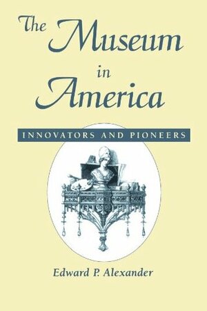 Museum in America: Innovators and Pioneers by Edward P. Alexander