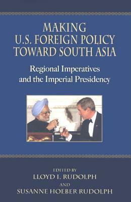 Making U.S. Foreign Policy Toward South Asia: Regional Imperatives and the Imperial Presidency by Susanne Hoeber Rudolph, Lloyd I. Rudolph
