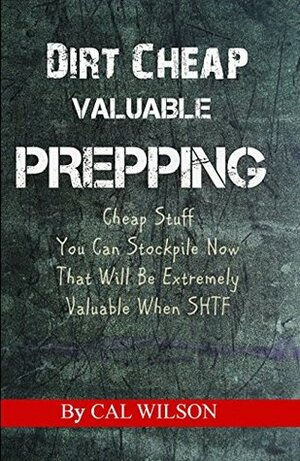 Dirt Cheap Valuable Prepping: Cheap Stuff You Can Stockpile Now That Will Be Extremely Valuable When SHTF by Cal Wilson