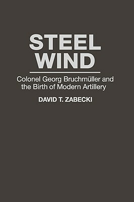Steel Wind: Colonel Georg Bruchmuller and the Birth of Modern Artillery by David T. Zabecki