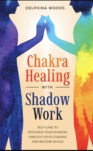 Chakra Healing with Shadow Work: Self-care To Integrate Your Shadow, Unblock your Chakras, and Become Whole by Delphina Woods