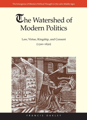 The Watershed of Modern Politics: Law, Virtue, Kingship, and Consent (1300-1650) by Francis Oakley