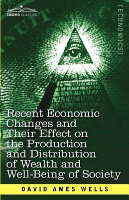 Recent Economic Changes and Their Effect on the Production and Distribution of Wealth and Well-Being of Society by David Ames Wells