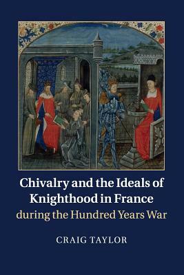 Chivalry and the Ideals of Knighthood in France During the Hundred Years War by Craig Taylor