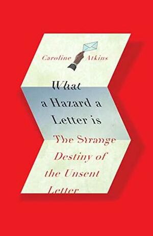 What a Hazard a Letter Is: The Strange Destiny of the Unsent Letter by Caroline Atkins