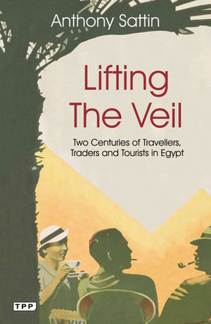 Lifting the Veil: Two Centuries of Travelers, Traders and Tourists in Egypt by Anthony Sattin