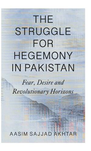 The Struggle for Hegemony in Pakistan: Fear, Desire and Revolutionary Horizons by Aasim Sajjad Akhtar