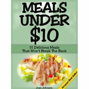 Meals Under $10 - 51 Delicious Meals That Won't Break The Bank by Joan Johnson