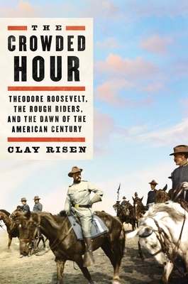 The Crowded Hour: Theodore Roosevelt, the Rough Riders, and the Dawn of the American Century by Clay Risen