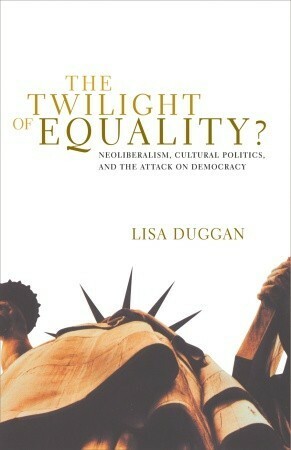 The Twilight of Equality: Neoliberalism, Cultural Politics, and the Attack on Democracy by Lisa Duggan