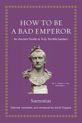 How to Be a Bad Emperor: An Ancient Guide to Truly Terrible Leaders by Suetonius