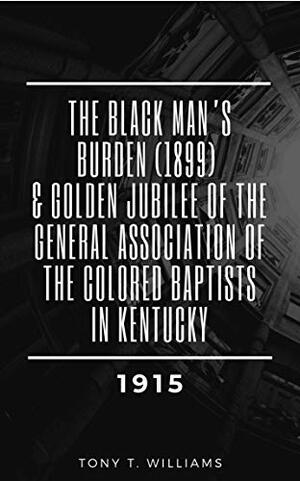 The Black Man's Burden (1899) & Golden Jubilee of the General Association of the Colored Baptists in Kentucky (1915): Compiled by Tony T. Williams by Tony Williams, Mayes Print Co., H.T. Johnson