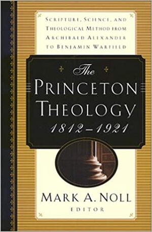 The Princeton Theology 1812-1921: Scripture, Science, and Theological Method from Archibald Alexander to Benjamin Breckenridge Warfield by Mark A. Noll