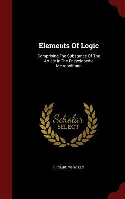 Elements of Logic: Comprising the Substance of the Article in the Encyclopedia Metropolitana by Richard Whately