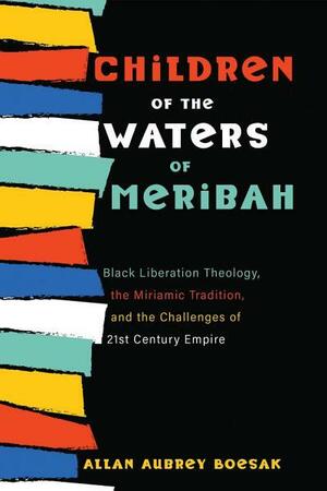 Children of the Waters of Meribah: Black Liberation Theology, the Miriamic Tradition, and the Challenges of Twenty-First-Century Empire by Allan Aubrey Boesak