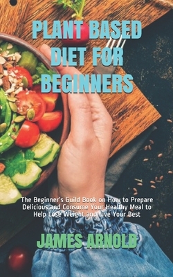 Plant Based Diet for Beginners: The Beginner's Guild Book on How to Prepare Delicious and Consume Your Healthy Meal to Help Lose Weight and Live Your by James Arnold