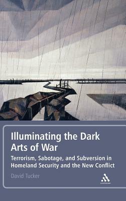 Illuminating the Dark Arts of War: Terrorism, Sabotage, and Subversion in Homeland Security and the New Conflict by David Tucker