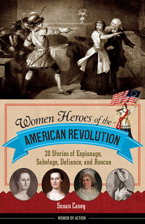 Women Heroes of the American Revolution: 20 Stories of Espionage, Sabotage, Defiance, and Rescue by Susan M. Casey