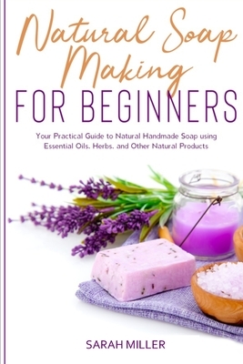 Natural Soap Making For Beginners: Your Practical Guide to Natural Handmade Soap using Essential Oils, Herbs, and Other Natural Products by Sarah Miller