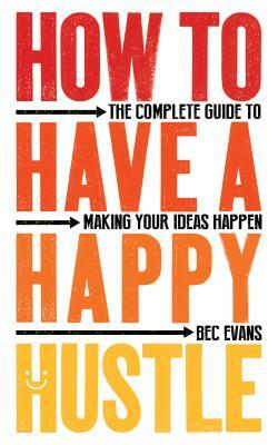 How to Have a Happy Hustle: The Complete Guide to Making Your Ideas Happen by Bec Evans
