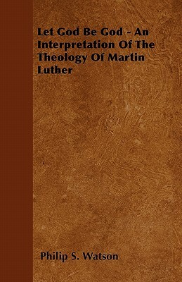 Let God Be God - An Interpretation Of The Theology Of Martin Luther by Philip S. Watson