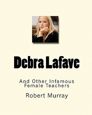 Debra Lafave: And Other Infamous Female Teachers by Robert Murray