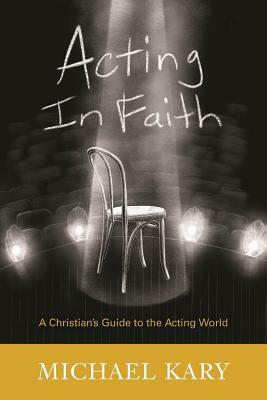 Acting in Faith: A Christian's Guide to the Acting World by Michael Kary