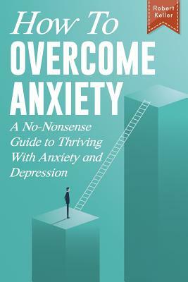 How to Overcome Anxiety: A No-Nonsense Guide to Thriving with Anxiety and Depression by Robert Keller