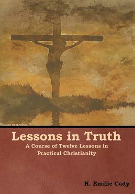 Lessons in Truth: A Course of Twelve Lessons in Practical Christianity by H. Emilie Cady