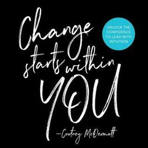 Change Starts Within You: Unlock the Confidence to Lead with Intuition by Cortney McDermott