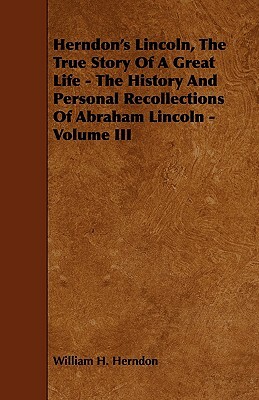 Herndon's Lincoln, the True Story of a Great Life - The History and Personal Recollections of Abraham Lincoln - Volume III by William H. Herndon