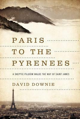 Paris to the Pyrenees: A Skeptic Pilgrim Walks the Way of Saint James by David Downie
