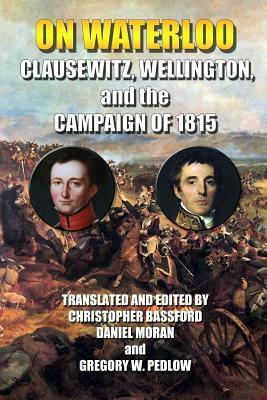 On Waterloo: Clausewitz, Wellington, and the Campaign of 1815 by Daniel Moran, Carl von Clausewitz, Christopher Bassford, Gregory W. Pedlow, Arthur Wellesley