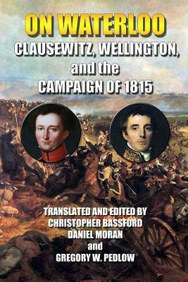 On Waterloo: Clausewitz, Wellington, and the Campaign of 1815 by Carl von Clausewitz, Christopher Bassford, Arthur Wellesley, Gregory W. Pedlow, Daniel Moran