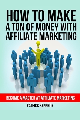 How To Make A Ton of Money With Affiliate Marketing: Become A Master At Affiliate Marketing by Patrick Kennedy