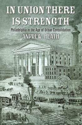 In Union There Is Strength: Philadelphia in the Age of Urban Consolidation by Andrew Heath