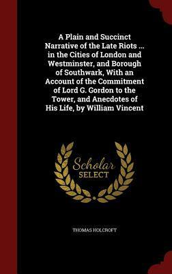 A Plain and Succinct Narrative of the Late Riots ... in the Cities of London and Westminster, and Borough of Southwark, with an Account of the Commitment of Lord G. Gordon to the Tower, and Anecdotes of His Life, by William Vincent by Thomas Holcroft
