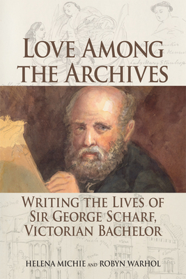 Love Among the Archives: Writing the Lives of Sir George Scharf, Victorian Bachelor by Helena Michie, Robyn Warhol