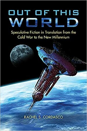 Out of This World: Speculative Fiction in Translation from the Cold War to the New Millennium by Rachel S. Cordasco