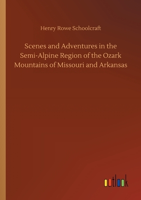 Scenes and Adventures in the Semi-Alpine Region of the Ozark Mountains of Missouri and Arkansas by Henry Rowe Schoolcraft