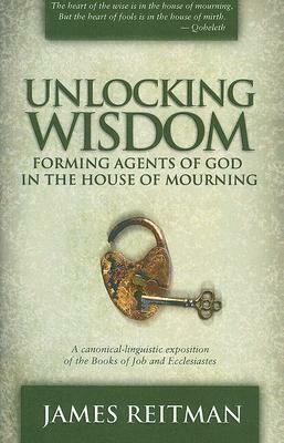 Unlocking Wisdom: Forming Agents of God in the House of Mourning: A Canonical-Linguistic Exposition of the Books of Job and Ecclesiastes by Jim Reitman