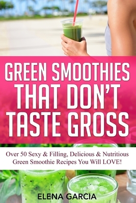 Green Smoothies That Don't Taste Gross: Over 50 Sexy & Filling, Delicious & Nutritious Green Smoothie Recipes You Will LOVE! by Elena Garcia