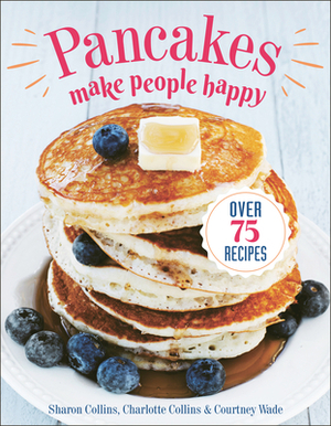 Pancakes Make People Happy: Over 75 Recipes by Charlotte Collins, Courtney Wade, Sharon Collins