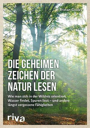 Die geheimen Zeichen der Natur lesen: wie man sich in der Wildnis orientiert, Wasser findet, Spuren liest - und andere längst vergessene Fähigkeiten by Tristan Gooley