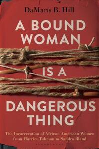 A Bound Woman Is a Dangerous Thing: The Incarceration of African American Women from Harriet Tubman to Sandra Bland by DaMaris B. Hill