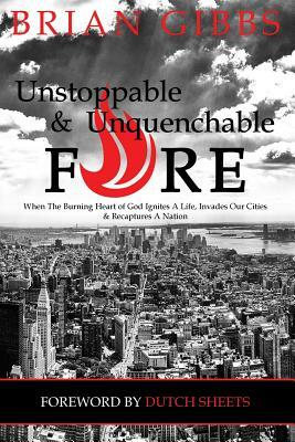 Unstoppable & Unquenchable Fire: When The Burning Heart of God Ignites A Life, Invades Our Cities & Recaptures A Nation by Brian Gibbs